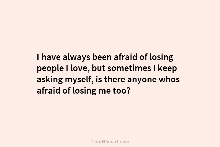 I have always been afraid of losing people I love, but sometimes I keep asking...