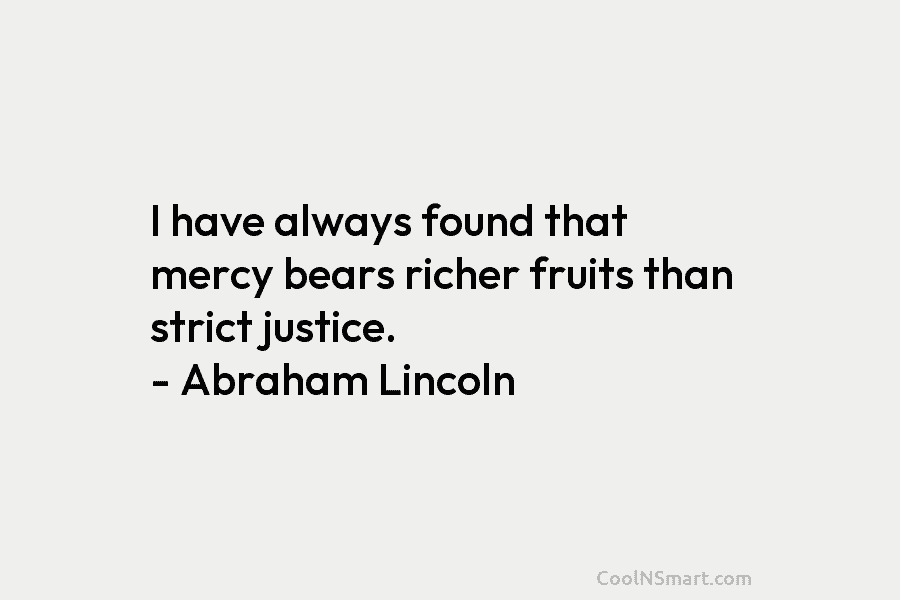 I have always found that mercy bears richer fruits than strict justice. – Abraham Lincoln