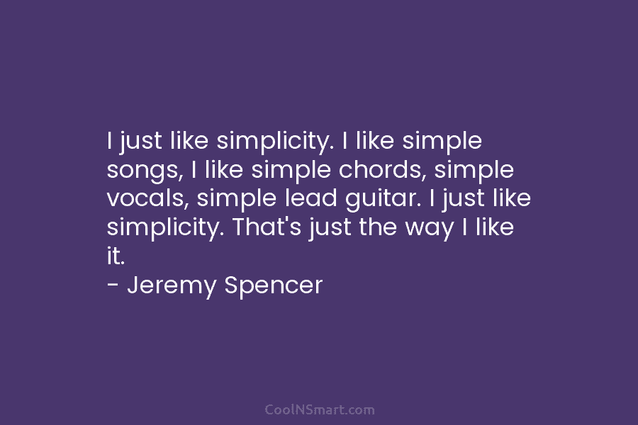 I just like simplicity. I like simple songs, I like simple chords, simple vocals, simple...