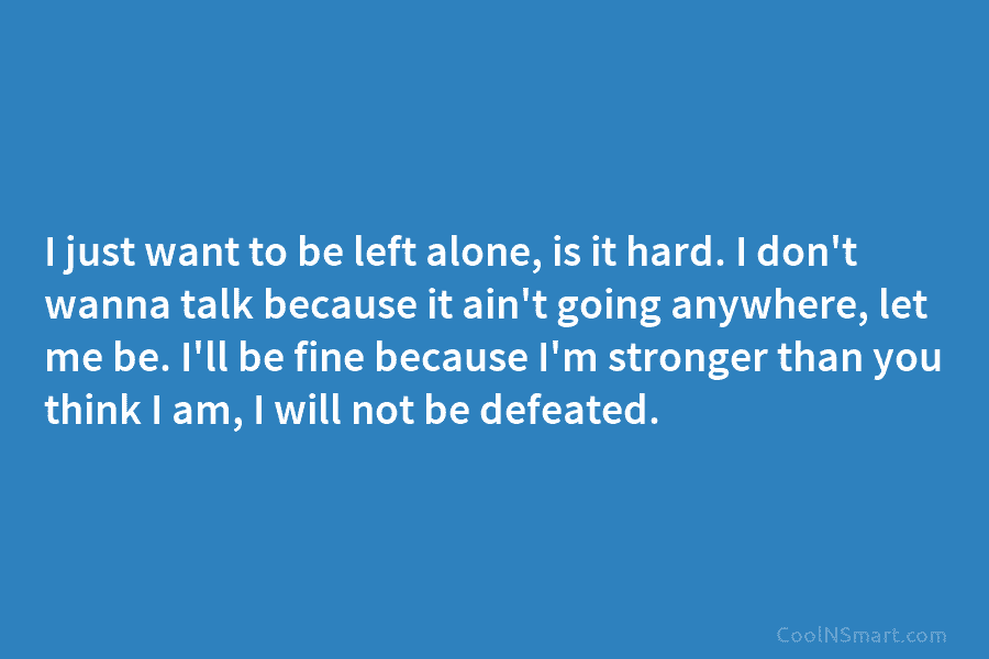 I just want to be left alone, is it hard. I don’t wanna talk because...