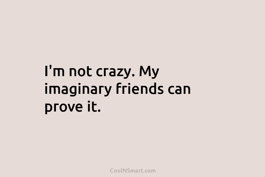 I’m not crazy. My imaginary friends can prove it.