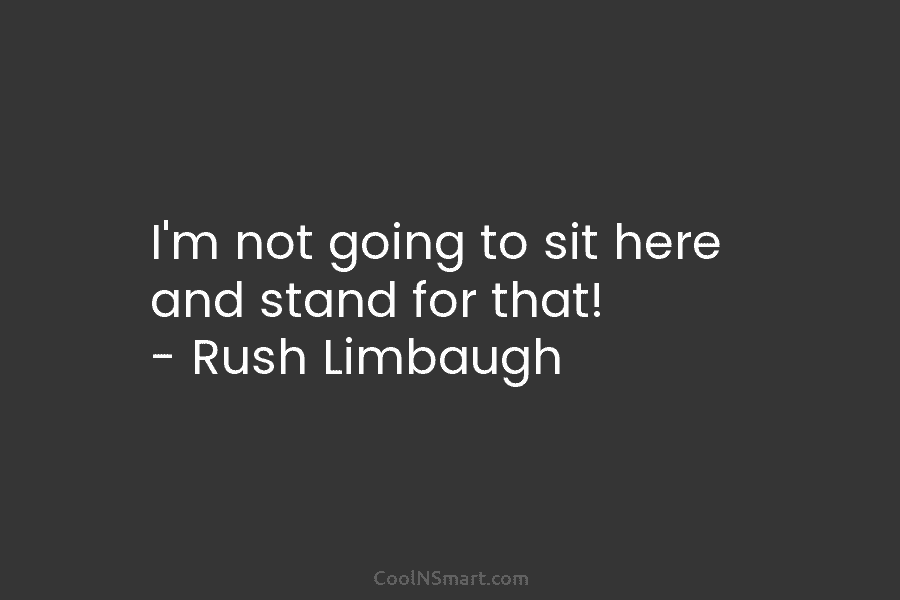 I’m not going to sit here and stand for that! – Rush Limbaugh