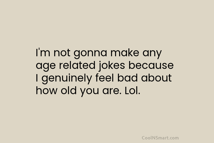 I’m not gonna make any age related jokes because I genuinely feel bad about how...