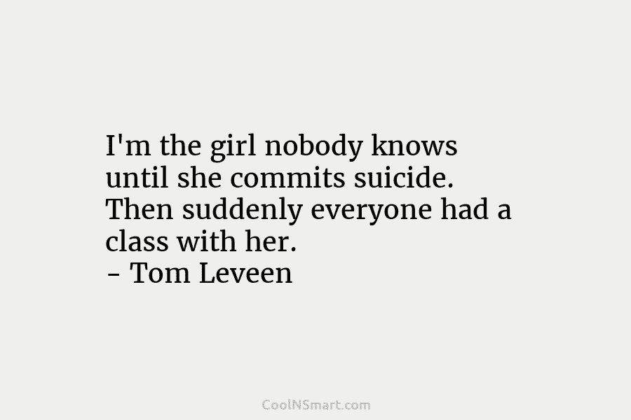 I’m the girl nobody knows until she commits suicide. Then suddenly everyone had a class with her. – Tom Leveen