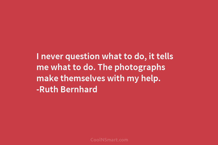 I never question what to do, it tells me what to do. The photographs make...
