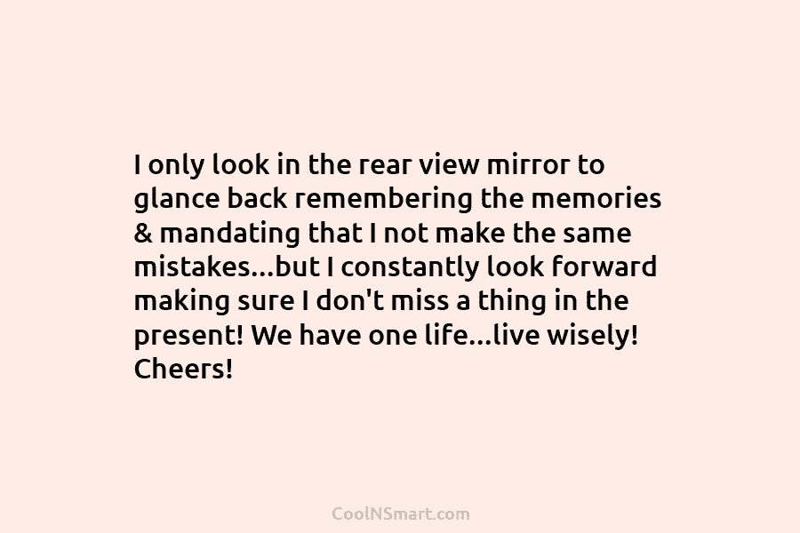 I only look in the rear view mirror to glance back remembering the memories &...