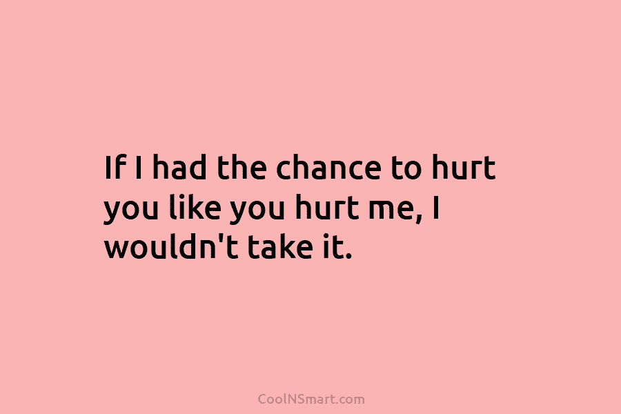 If I had the chance to hurt you like you hurt me, I wouldn’t take it.