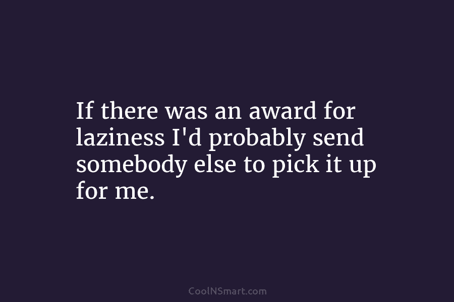 If there was an award for laziness I’d probably send somebody else to pick it...
