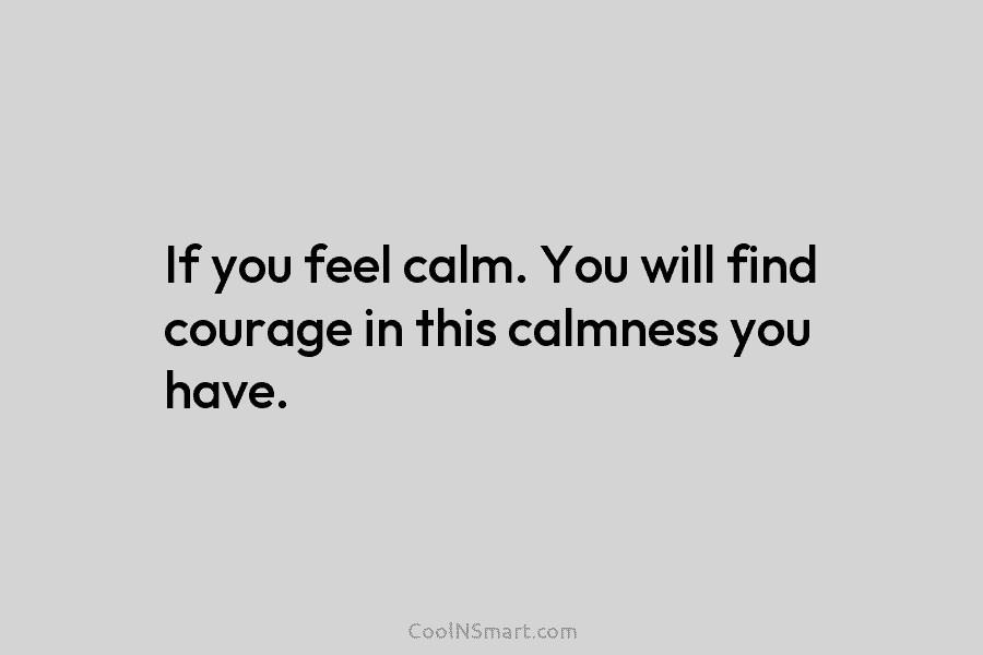 If you feel calm. You will find courage in this calmness you have.