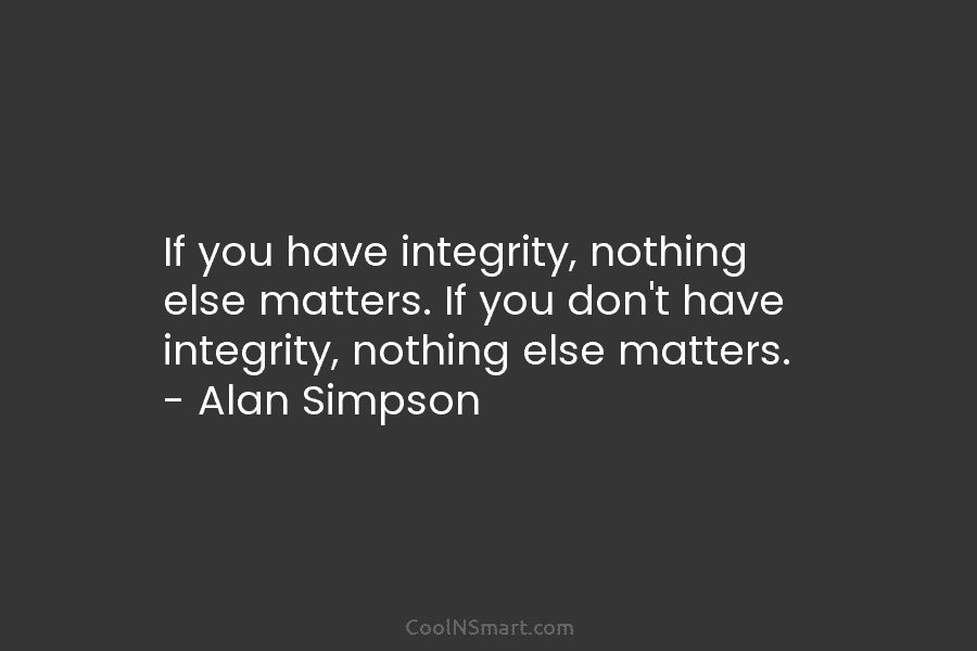 If you have integrity, nothing else matters. If you don’t have integrity, nothing else matters. – Alan Simpson
