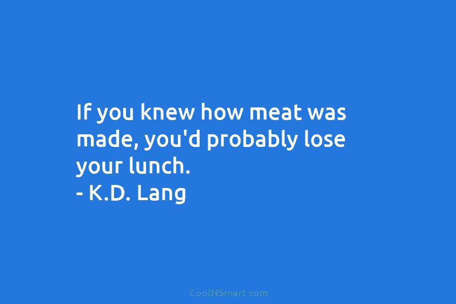 If you knew how meat was made, you’d probably lose your lunch. – K.D. Lang