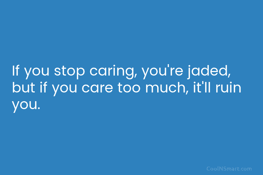 If you stop caring, you’re jaded, but if you care too much, it’ll ruin you.