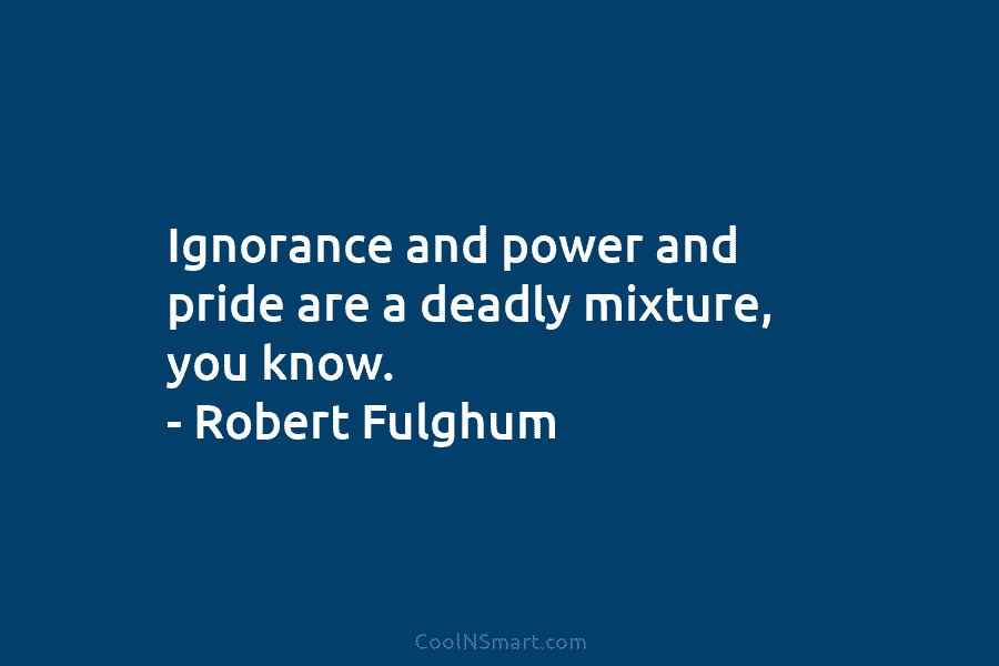 Ignorance and power and pride are a deadly mixture, you know. – Robert Fulghum