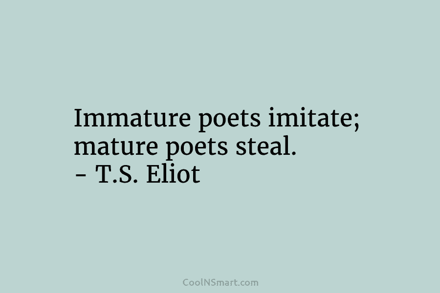 Immature poets imitate; mature poets steal. – T.S. Eliot