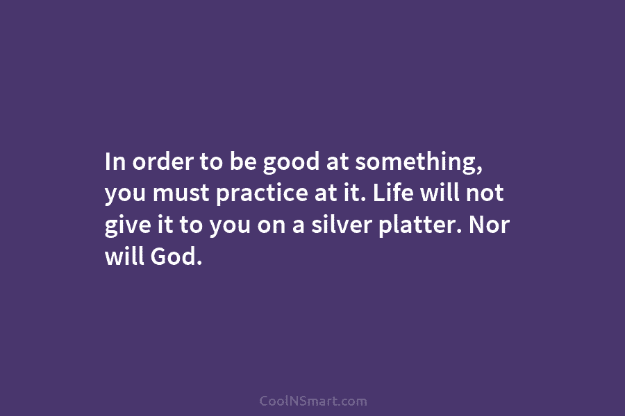 In order to be good at something, you must practice at it. Life will not give it to you on...