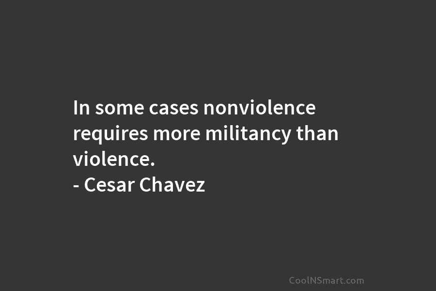 In some cases nonviolence requires more militancy than violence. – Cesar Chavez