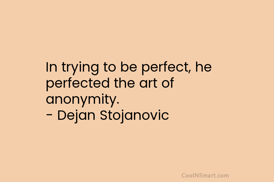 In trying to be perfect, he perfected the art of anonymity. – Dejan Stojanovic