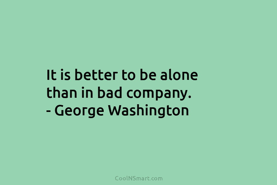 It is better to be alone than in bad company. – George Washington