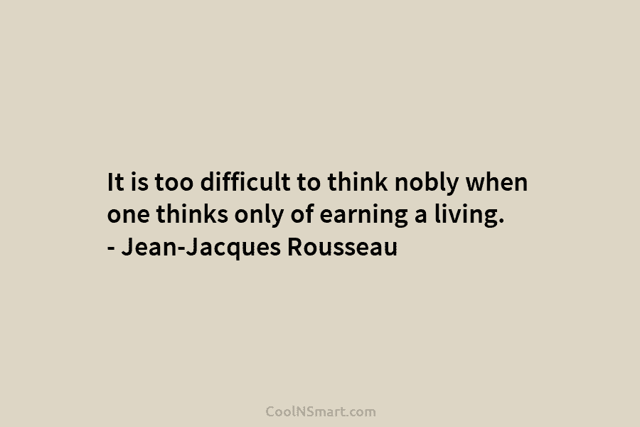 It is too difficult to think nobly when one thinks only of earning a living. – Jean-Jacques Rousseau