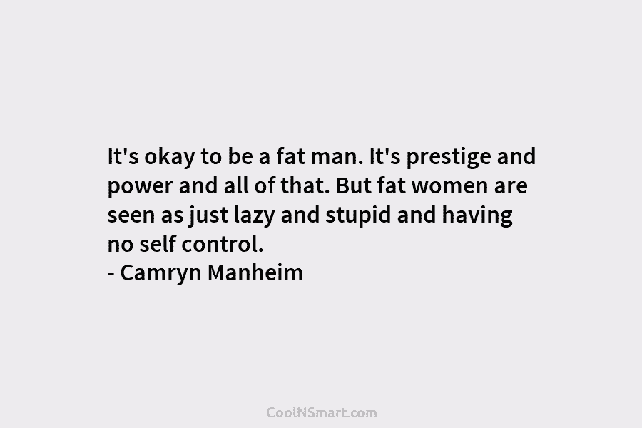 It’s okay to be a fat man. It’s prestige and power and all of that. But fat women are seen...