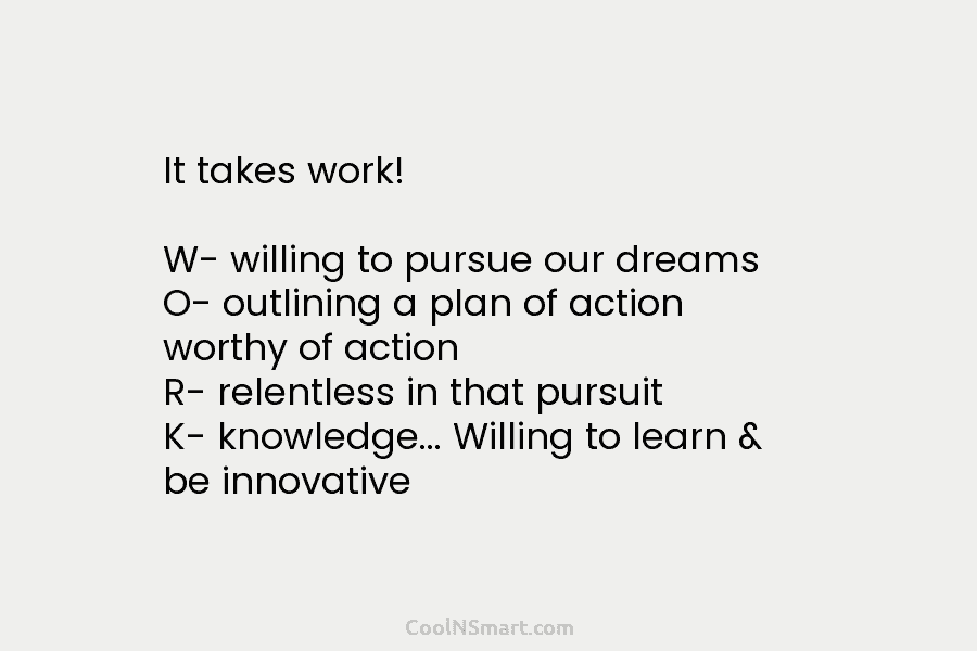 It takes work! W- willing to pursue our dreams O- outlining a plan of action worthy of action R- relentless...