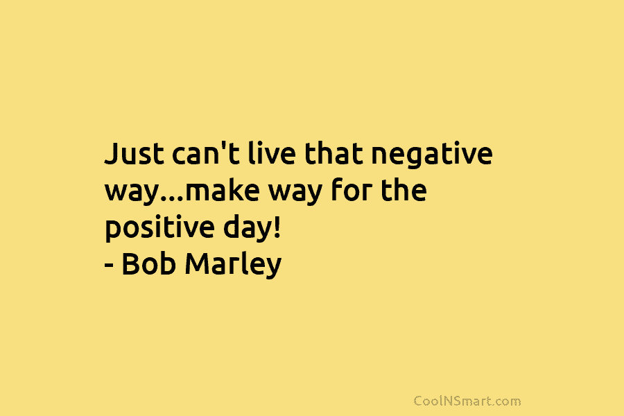 Just can’t live that negative way…make way for the positive day! – Bob Marley