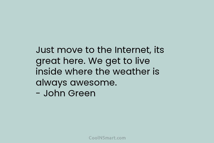 Just move to the Internet, its great here. We get to live inside where the weather is always awesome. –...