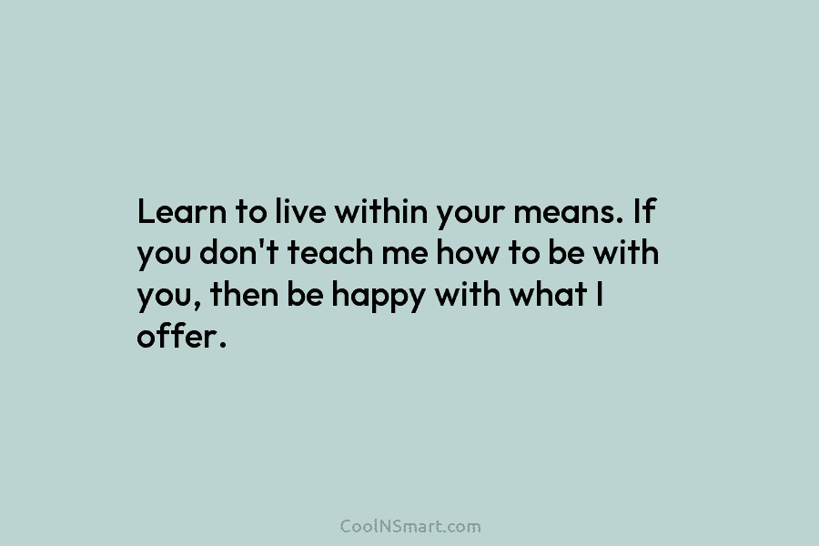 Learn to live within your means. If you don’t teach me how to be with you, then be happy with...