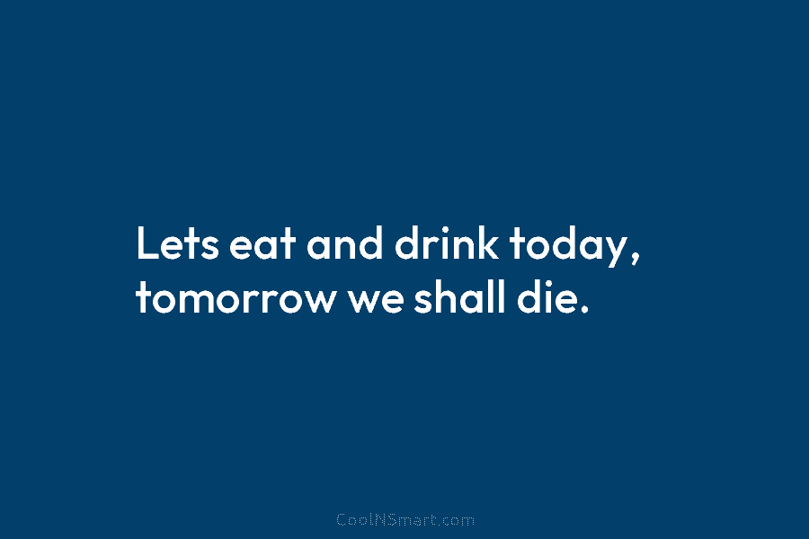 Lets eat and drink today, tomorrow we shall die.