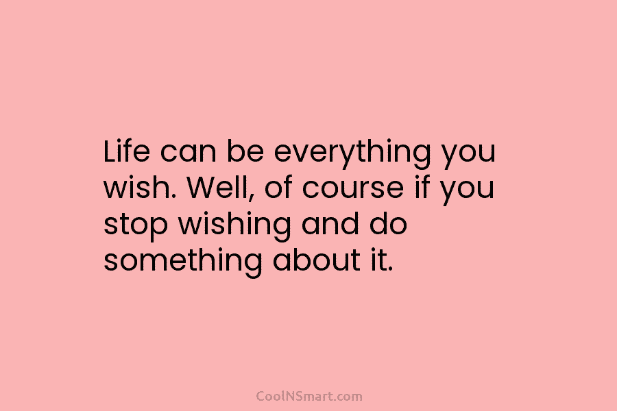 Life can be everything you wish. Well, of course if you stop wishing and do something about it.