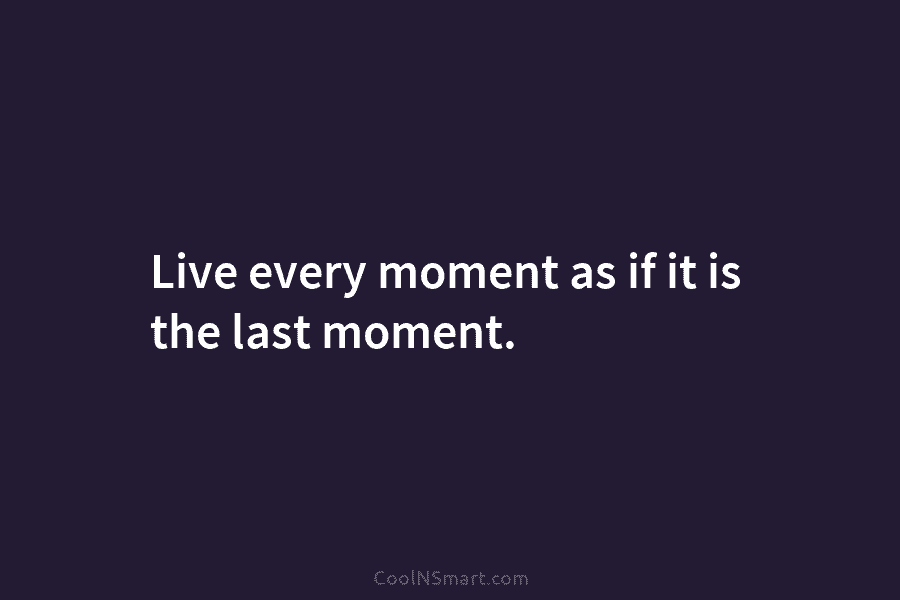 Live every moment as if it is the last moment.