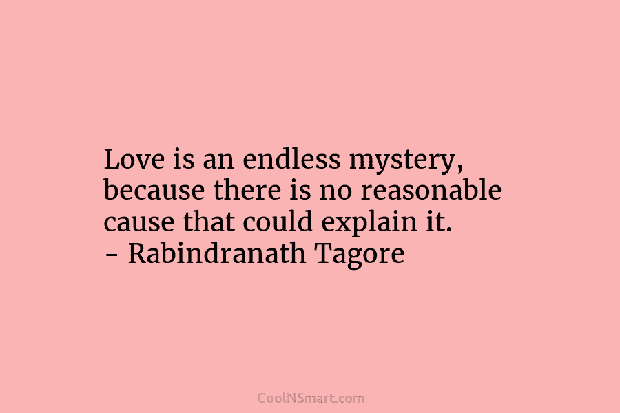 Love is an endless mystery, because there is no reasonable cause that could explain it....