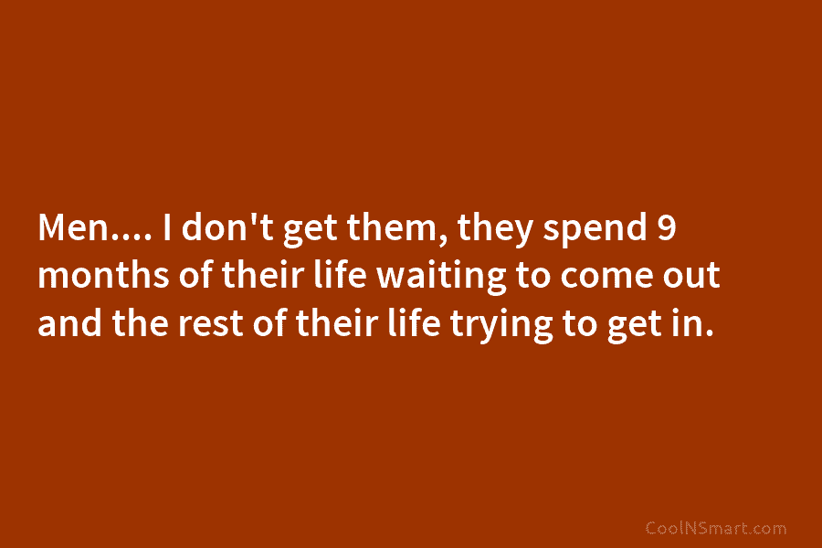 Men…. I don’t get them, they spend 9 months of their life waiting to come...