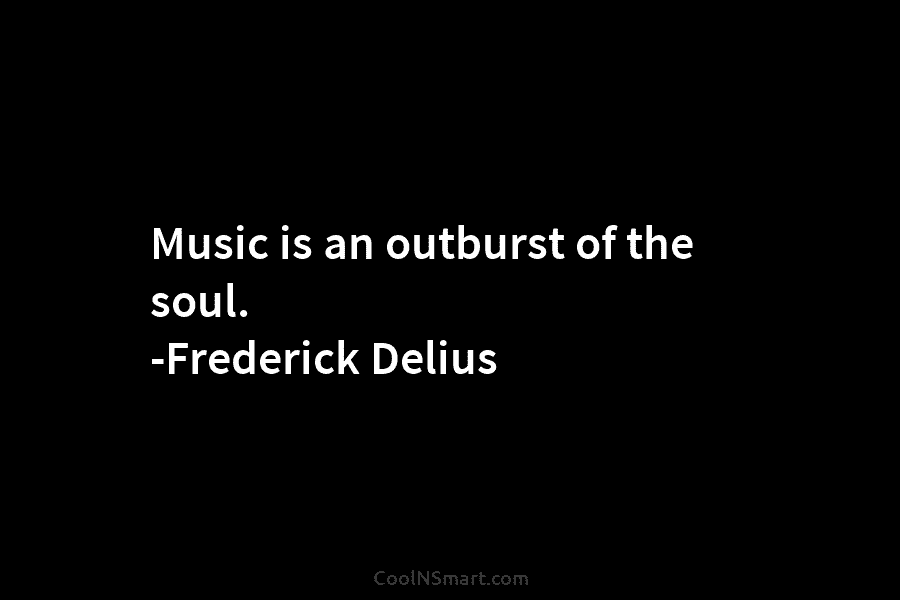 Music is an outburst of the soul. -Frederick Delius