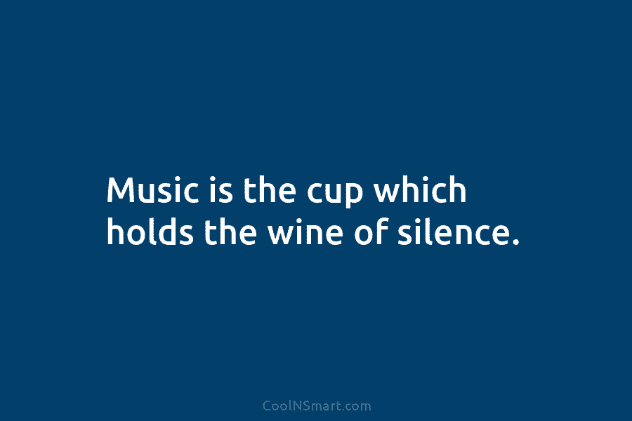 Music is the cup which holds the wine of silence.
