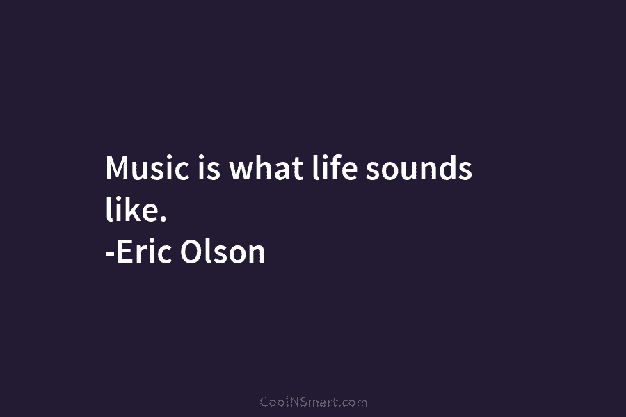 Music is what life sounds like. -Eric Olson