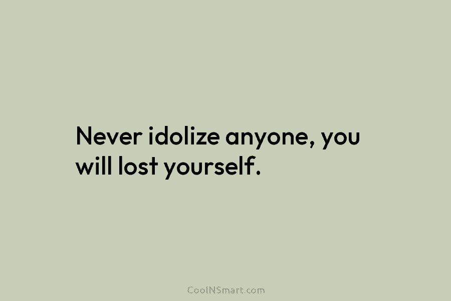 Never idolize anyone, you will lost yourself.