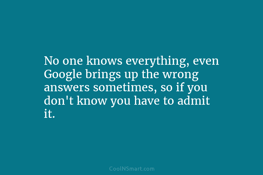 No one knows everything, even Google brings up the wrong answers sometimes, so if you...