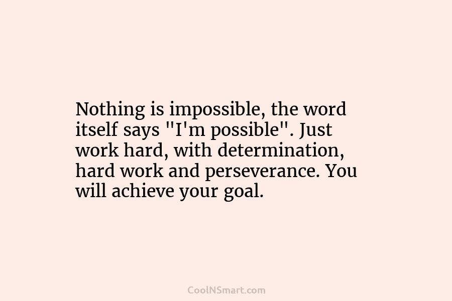 Nothing is impossible, the word itself says “I’m possible”. Just work hard, with determination, hard...