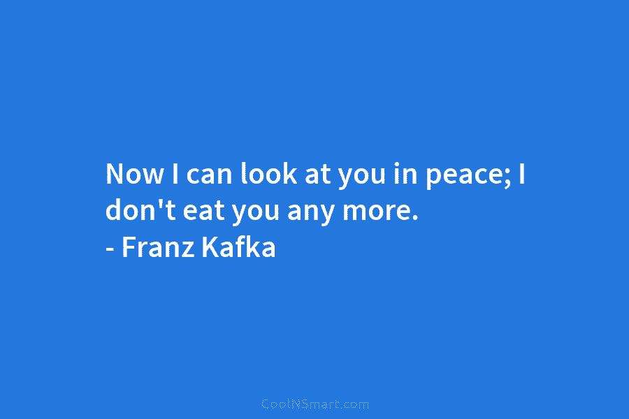 Now I can look at you in peace; I don’t eat you any more. – Franz Kafka