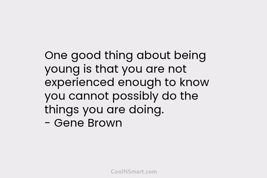 One good thing about being young is that you are not experienced enough to know you cannot possibly do the...