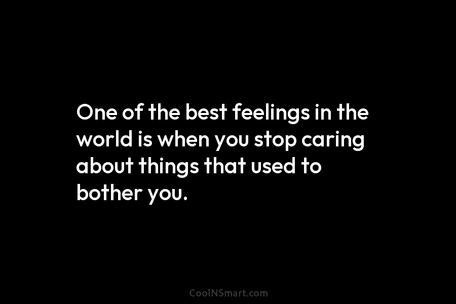 One of the best feelings in the world is when you stop caring about things that used to bother you.