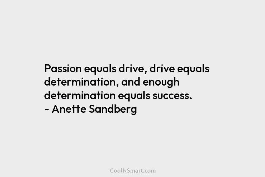 Passion equals drive, drive equals determination, and enough determination equals success. – Anette Sandberg
