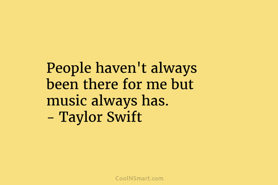 People haven’t always been there for me but music always has. – Taylor Swift