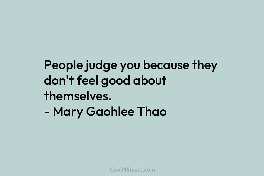 People judge you because they don’t feel good about themselves. – Mary Gaohlee Thao