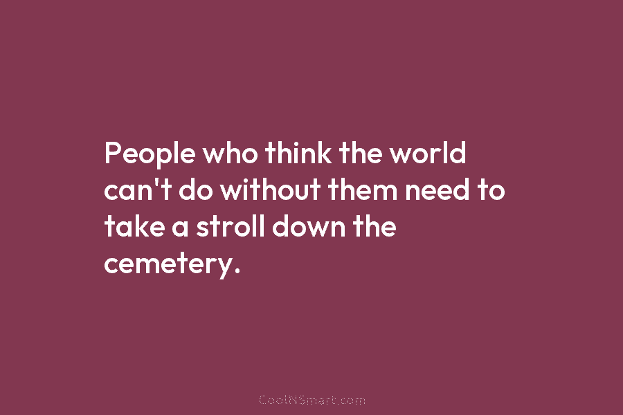People who think the world can’t do without them need to take a stroll down...