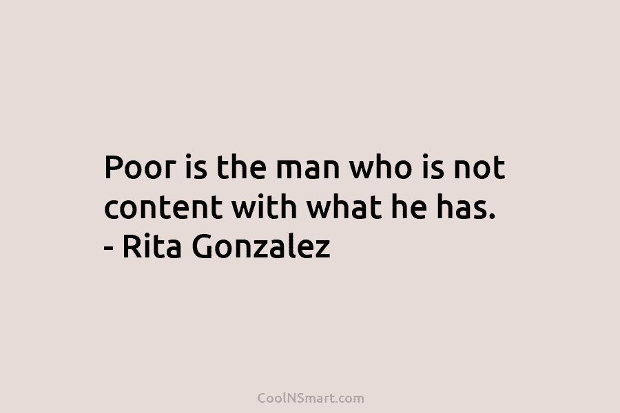 Poor is the man who is not content with what he has. – Rita Gonzalez