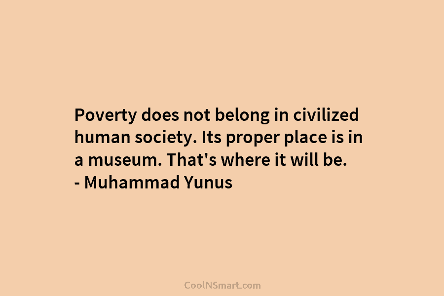 Poverty does not belong in civilized human society. Its proper place is in a museum. That’s where it will be....