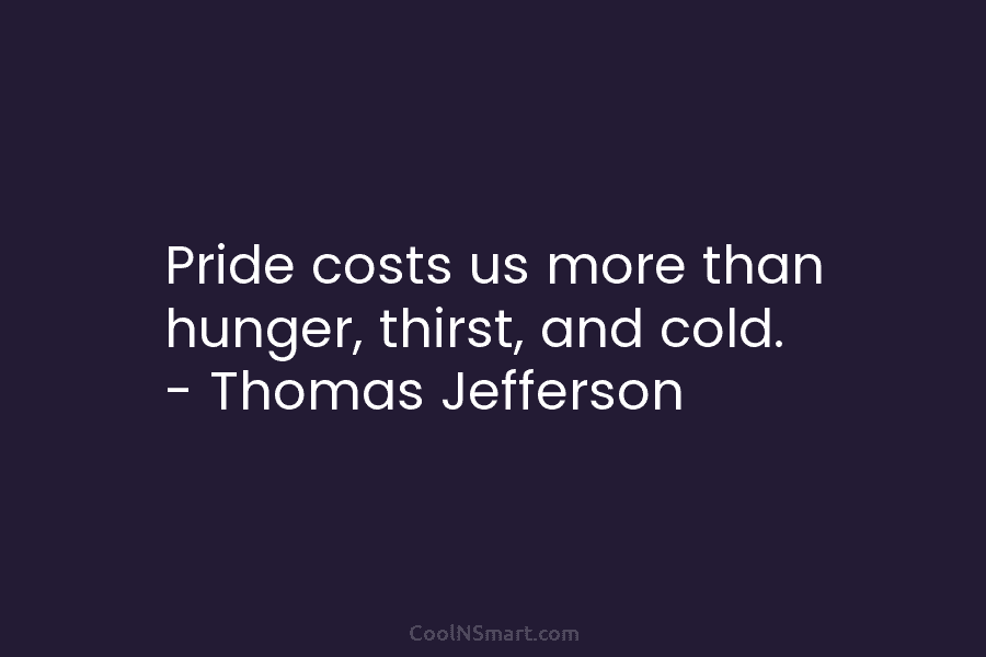 Pride costs us more than hunger, thirst, and cold. – Thomas Jefferson