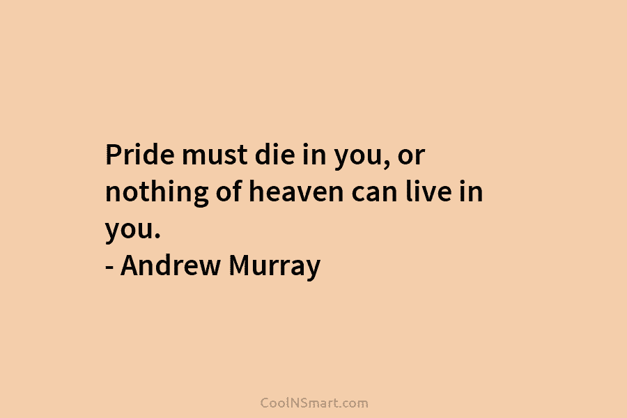 Pride must die in you, or nothing of heaven can live in you. – Andrew Murray